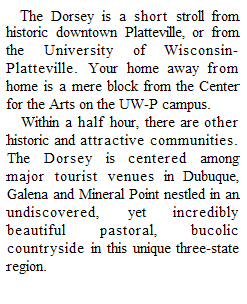 Text Box: The Dorsey is a short stroll from historic downtown Platteville, or from the University of Wisconsin-Platteville. Your home away from home is a mere block from the Center for the Arts on the UW-P campus.
Within a half hour, there are other historic and attractive communities. The Dorsey is centered among major tourist venues in Dubuque, Galena and Mineral Point nestled in an undiscovered, yet incredibly beautiful pastoral, bucolic countryside in this unique three-state region.

