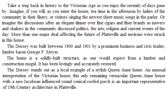 Text Box:     Take a step back in history to the Victorian Age as you enjoy the serenity of days gone by. Imagine, if you will, as you enter the house, tea time in the afternoon by ladies of the community in their finery, or visitors singing the newest sheet music songs in the parlor. Or imagine the discussions after an elegant dinner over fine cigars and finer brandy as movers and shakers in the community discussed politics, the arts, religion and current events of the day. More than one major deal affecting the future of Platteville and environs were struck in this house.
The Dorsey was built between 1900 and 1901 by a prominent business and civic leader, lumber baron George F. Meyer.
The home is a solidly-built structure, as one would expect from a lumber and construction mogul. It has been lovingly and accurately restored.
The Dorsey stands out as a local example of a stylish Queen Anne home. An unusual interpretation of the Victorian house, this only remaining vernacular Queen Anne house with a neo-Jacobean influenced round conical roofed porch is an important representative of 19th Century architecture in Platteville. 
     
