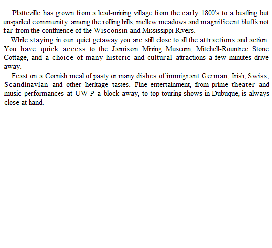 Text Box:     Platteville has grown from a lead-mining village from the early 1800's to a bustling but unspoiled community among the rolling hills, mellow meadows and magnificent bluffs not far from the confluence of the Wisconsin and Mississippi Rivers.
While staying in our quiet getaway you are still close to all the attractions and action. You have quick access to the Jamison Mining Museum, Mitchell-Rountree Stone Cottage, and a choice of many historic and cultural attractions a few minutes drive away.
Feast on a Cornish meal of pasty or many dishes of immigrant German, Irish, Swiss, Scandinavian and other heritage tastes. Fine entertainment, from prime theater and music performances at UW-P a block away, to top touring shows in Dubuque, is always close at hand.
 
